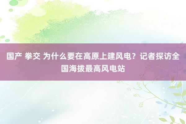 国产 拳交 为什么要在高原上建风电？记者探访全国海拔最高风电站