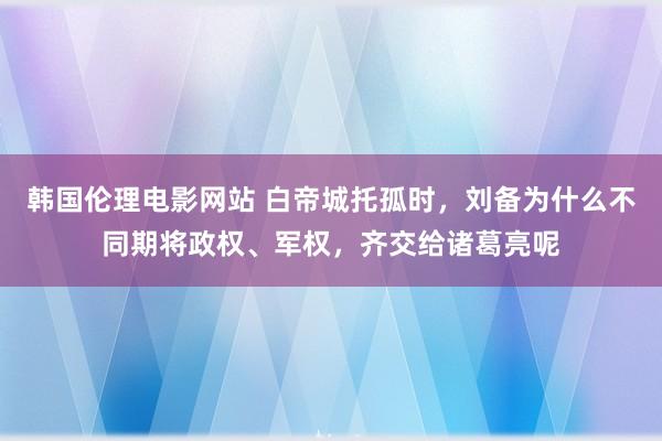 韩国伦理电影网站 白帝城托孤时，刘备为什么不同期将政权、军权，齐交给诸葛亮呢