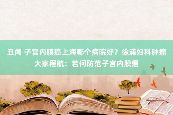 丑闻 子宫内膜癌上海哪个病院好？徐浦妇科肿瘤大家程航：若何防范子宫内膜癌