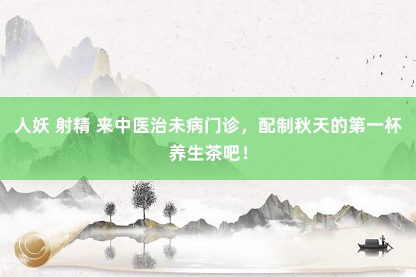 人妖 射精 来中医治未病门诊，配制秋天的第一杯养生茶吧！