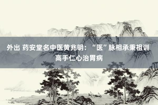 外出 药安堂名中医黄兆明：“医”脉相承秉祖训 高手仁心治胃病