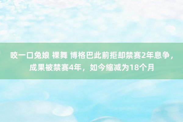 咬一口兔娘 裸舞 博格巴此前拒却禁赛2年息争，成果被禁赛4年，如今缩减为18个月