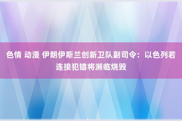 色情 动漫 伊朗伊斯兰创新卫队副司令：以色列若连接犯错将濒临烧毁