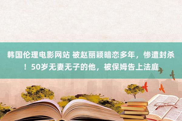 韩国伦理电影网站 被赵丽颖暗恋多年，惨遭封杀！50岁无妻无子的他，被保姆告上法庭