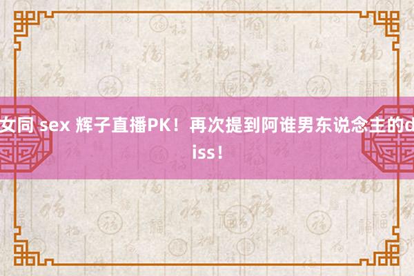 女同 sex 辉子直播PK！再次提到阿谁男东说念主的diss！