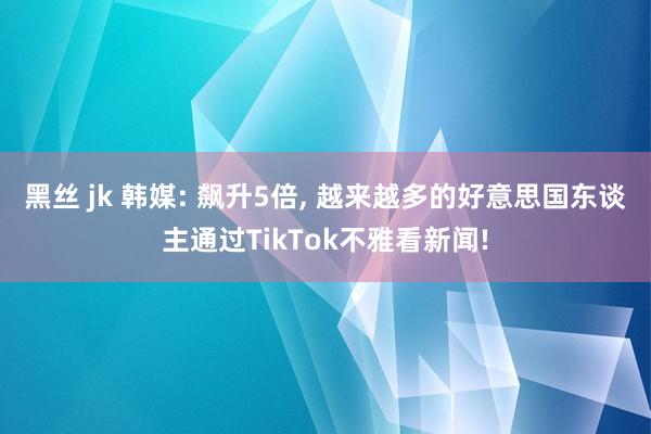 黑丝 jk 韩媒: 飙升5倍, 越来越多的好意思国东谈主通过TikTok不雅看新闻!