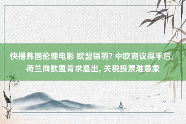 快播韩国伦理电影 欧盟铩羽? 中欧商议得手后， 荷兰向欧盟肯求退出， 关税投票难意象