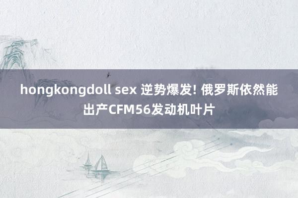 hongkongdoll sex 逆势爆发! 俄罗斯依然能出产CFM56发动机叶片