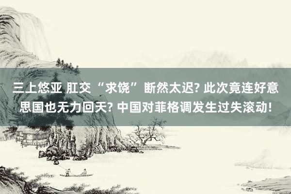 三上悠亚 肛交 “求饶” 断然太迟? 此次竟连好意思国也无力回天? 中国对菲格调发生过失滚动!