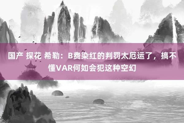 国产 探花 希勒：B费染红的判罚太厄运了，搞不懂VAR何如会犯这种空幻