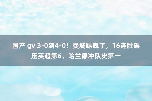 国产 gv 3-0到4-0！曼城踢疯了，16连胜碾压英超第6，哈兰德冲队史第一