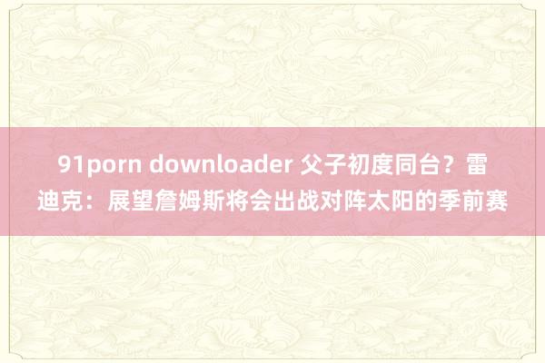 91porn downloader 父子初度同台？雷迪克：展望詹姆斯将会出战对阵太阳的季前赛