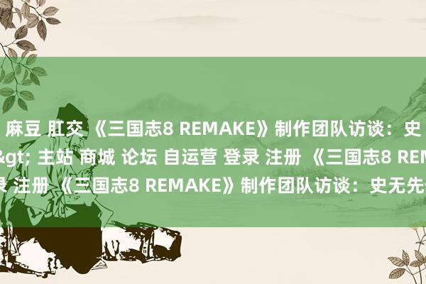 麻豆 肛交 《三国志8 REMAKE》制作团队访谈：史无先例，历代最强＂/> 主站 商城 论坛 自运营 登录 注册 《三国志8 REMAKE》制作团队访谈：史无先例...