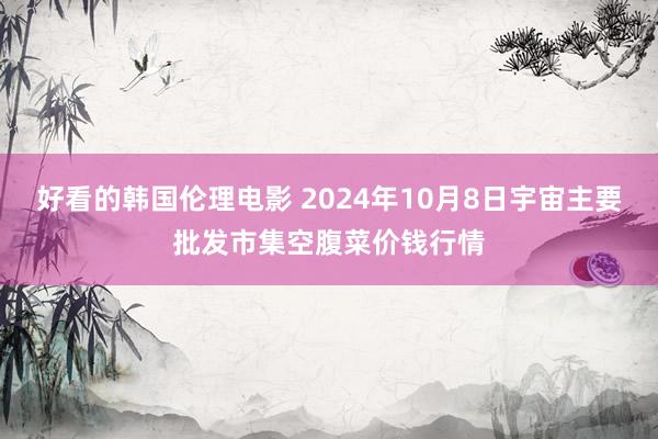 好看的韩国伦理电影 2024年10月8日宇宙主要批发市集空腹菜价钱行情