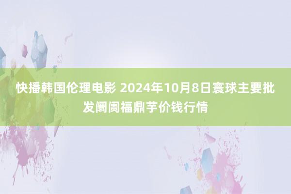 快播韩国伦理电影 2024年10月8日寰球主要批发阛阓福鼎芋价钱行情