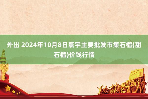 外出 2024年10月8日寰宇主要批发市集石榴(甜石榴)价钱行情