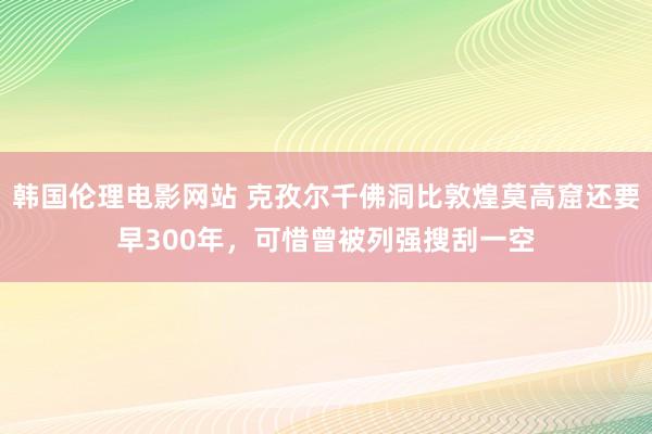 韩国伦理电影网站 克孜尔千佛洞比敦煌莫高窟还要早300年，可惜曾被列强搜刮一空