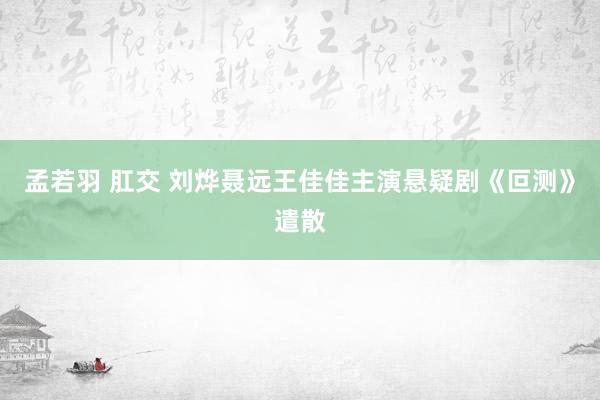 孟若羽 肛交 刘烨聂远王佳佳主演悬疑剧《叵测》遣散