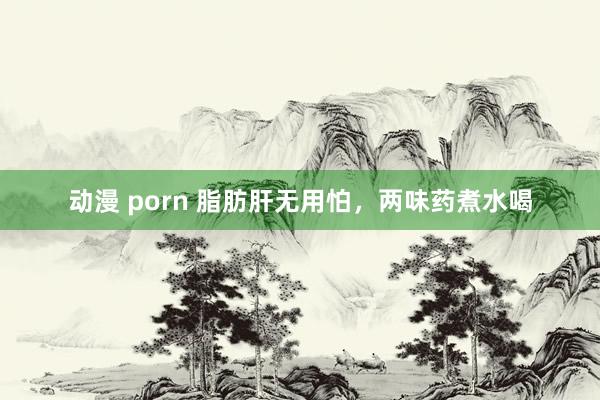 动漫 porn 脂肪肝无用怕，两味药煮水喝