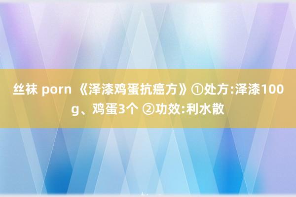 丝袜 porn 《泽漆鸡蛋抗癌方》①处方:泽漆100g、鸡蛋3个 ②功效:利水散