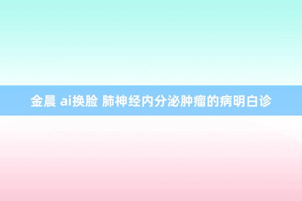 金晨 ai换脸 肺神经内分泌肿瘤的病明白诊