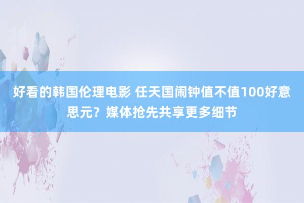 好看的韩国伦理电影 任天国闹钟值不值100好意思元？媒体抢先共享更多细节