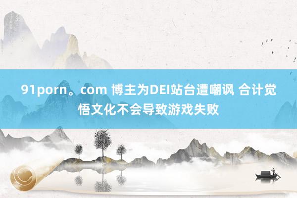 91porn。com 博主为DEI站台遭嘲讽 合计觉悟文化不会导致游戏失败