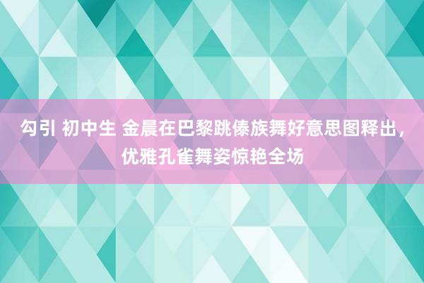 勾引 初中生 金晨在巴黎跳傣族舞好意思图释出，优雅孔雀舞姿惊艳全场