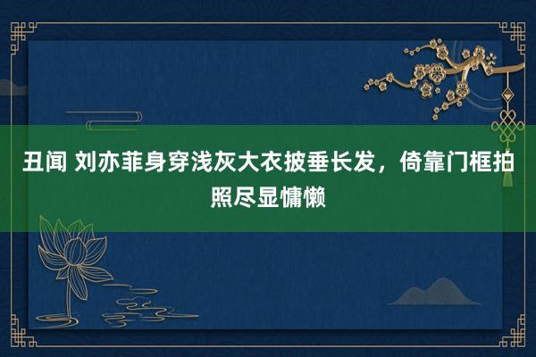 丑闻 刘亦菲身穿浅灰大衣披垂长发，倚靠门框拍照尽显慵懒