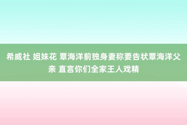 希威社 姐妹花 覃海洋前独身妻称要告状覃海洋父亲 直言你们全家王人戏精