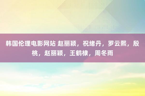 韩国伦理电影网站 赵丽颖，祝绪丹，罗云熙，殷桃，赵丽颖，王鹤棣，周冬雨