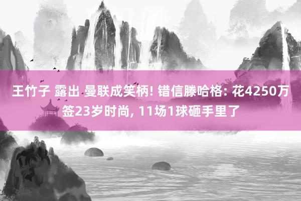 王竹子 露出 曼联成笑柄! 错信滕哈格: 花4250万签23岁时尚, 11场1球砸手里了