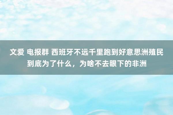 文爱 电报群 西班牙不远千里跑到好意思洲殖民到底为了什么，为啥不去眼下的非洲