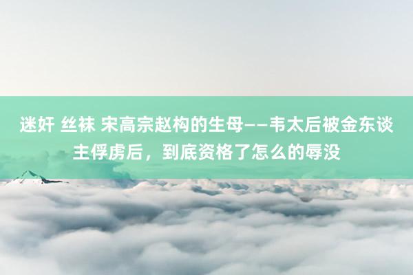 迷奸 丝袜 宋高宗赵构的生母——韦太后被金东谈主俘虏后，到底资格了怎么的辱没