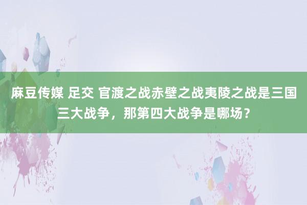 麻豆传媒 足交 官渡之战赤壁之战夷陵之战是三国三大战争，那第四大战争是哪场？