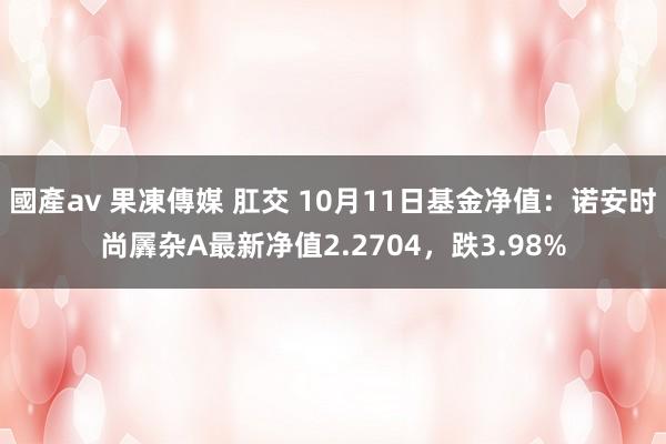 國產av 果凍傳媒 肛交 10月11日基金净值：诺安时尚羼杂A最新净值2.2704，跌3.98%