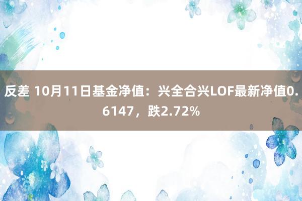 反差 10月11日基金净值：兴全合兴LOF最新净值0.6147，跌2.72%