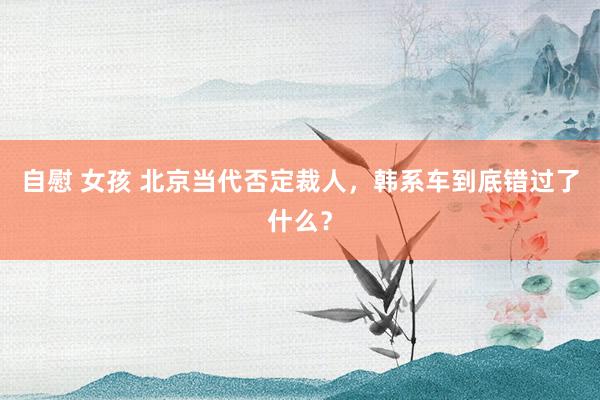 自慰 女孩 北京当代否定裁人，韩系车到底错过了什么？