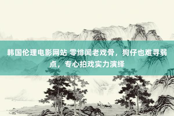 韩国伦理电影网站 零绯闻老戏骨，狗仔也难寻弱点，专心拍戏实力演绎