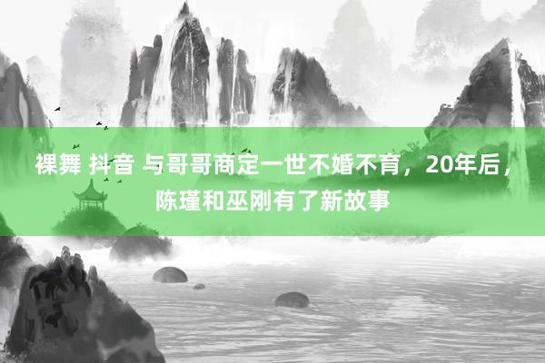 裸舞 抖音 与哥哥商定一世不婚不育，20年后，陈瑾和巫刚有了新故事