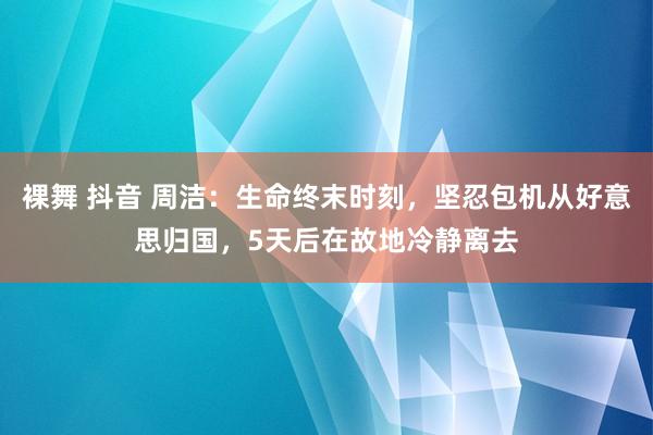 裸舞 抖音 周洁：生命终末时刻，坚忍包机从好意思归国，5天后在故地冷静离去