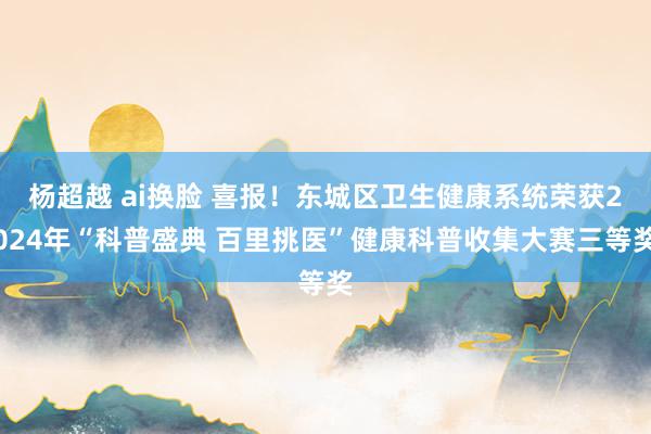 杨超越 ai换脸 喜报！东城区卫生健康系统荣获2024年“科普盛典 百里挑医”健康科普收集大赛三等奖