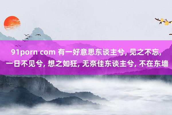 91porn com 有一好意思东谈主兮, 见之不忘, 一日不见兮, 想之如狂, 无奈佳东谈主兮, 不在东墙