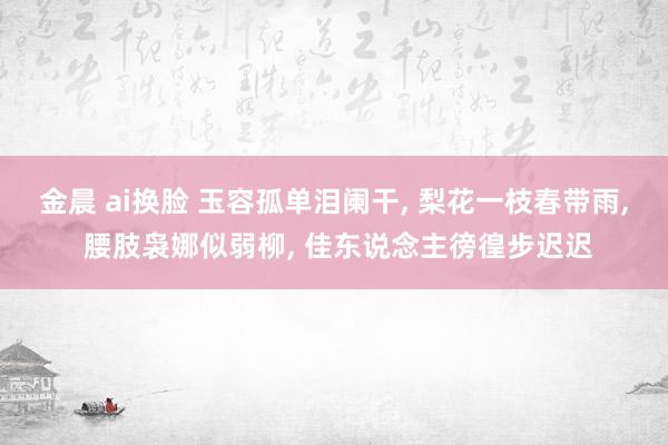 金晨 ai换脸 玉容孤单泪阑干, 梨花一枝春带雨, 腰肢袅娜似弱柳, 佳东说念主徬徨步迟迟