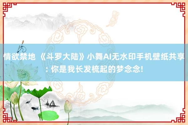 情欲禁地 《斗罗大陆》小舞AI无水印手机壁纸共享: 你是我长发梳起的梦念念!