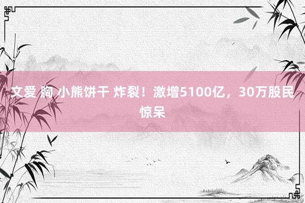 文爱 胸 小熊饼干 炸裂！激增5100亿，30万股民惊呆