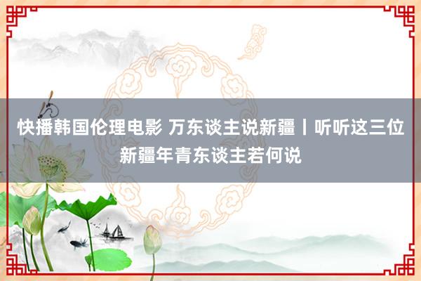 快播韩国伦理电影 万东谈主说新疆丨听听这三位新疆年青东谈主若何说