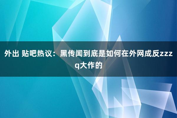 外出 贴吧热议：黑传闻到底是如何在外网成反zzzq大作的