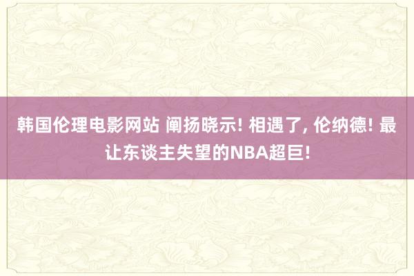 韩国伦理电影网站 阐扬晓示! 相遇了, 伦纳德! 最让东谈主失望的NBA超巨!