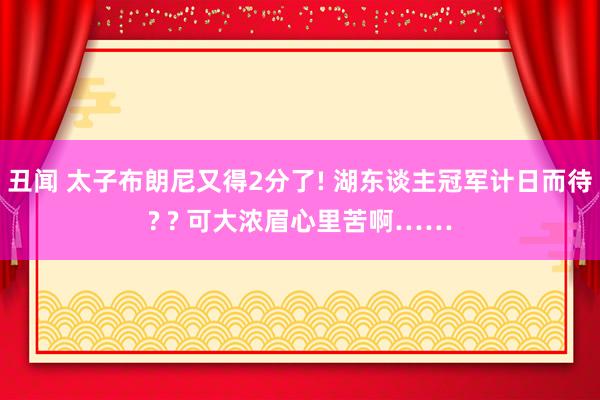 丑闻 太子布朗尼又得2分了! 湖东谈主冠军计日而待? ? 可大浓眉心里苦啊……